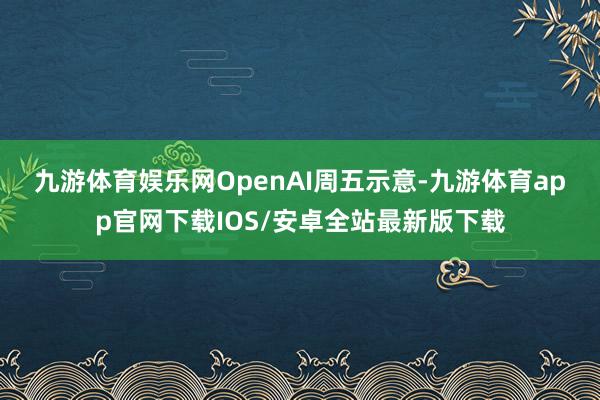 九游体育娱乐网　　OpenAI周五示意-九游体育app官网下载IOS/安卓全站最新版下载
