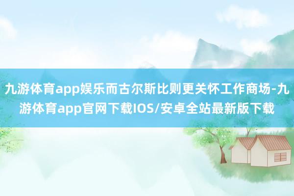 九游体育app娱乐而古尔斯比则更关怀工作商场-九游体育app官网下载IOS/安卓全站最新版下载