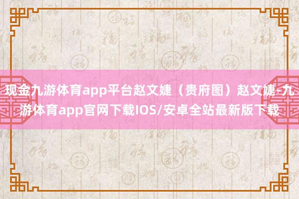 现金九游体育app平台赵文婕(贵府图)赵文婕-九游体育app官网下载IOS/安卓全站最新版下载