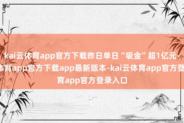 kai云体育app官方下载昨日单日“吸金”超1亿元-kai云体育app官方下载app最新版本-kai云体育app官方登录入口
