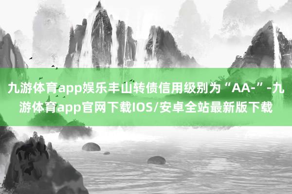 九游体育app娱乐丰山转债信用级别为“AA-”-九游体育app官网下载IOS/安卓全站最新版下载