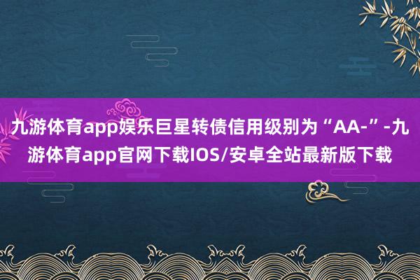 九游体育app娱乐巨星转债信用级别为“AA-”-九游体育app官网下载IOS/安卓全站最新版下载