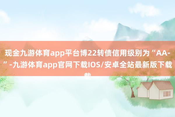 现金九游体育app平台博22转债信用级别为“AA-”-九游体育app官网下载IOS/安卓全站最新版下载