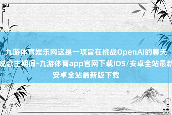 九游体育娱乐网这是一项旨在挑战OpenAI的聊天机器东说念主期间-九游体育app官网下载IOS/安卓全站最新版下载