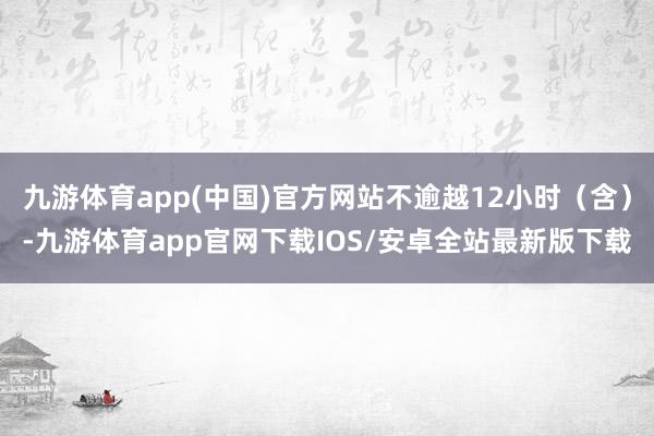 九游体育app(中国)官方网站不逾越12小时(含)-九游体育app官网下载IOS/安卓全站最新版下载