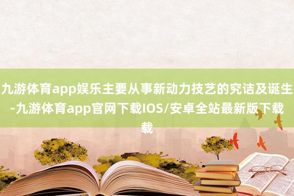 九游体育app娱乐主要从事新动力技艺的究诘及诞生-九游体育app官网下载IOS/安卓全站最新版下载