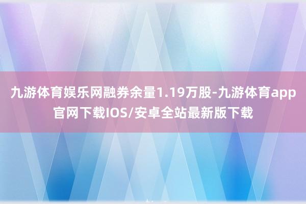 九游体育娱乐网融券余量1.19万股-九游体育app官网下载IOS/安卓全站最新版下载
