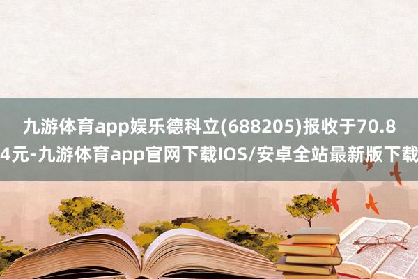 九游体育app娱乐德科立(688205)报收于70.84元-九游体育app官网下载IOS/安卓全站最新版下载