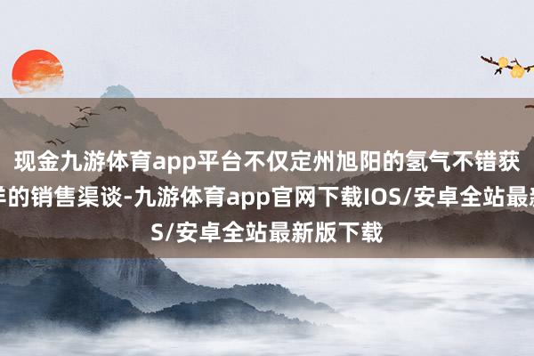 现金九游体育app平台不仅定州旭阳的氢气不错获取更安详的销售渠谈-九游体育app官网下载IOS/安卓全站最新版下载