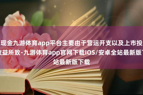 现金九游体育app平台主要由于营运开支以及上市投资收益所致-九游体育app官网下载IOS/安卓全站最新版下载