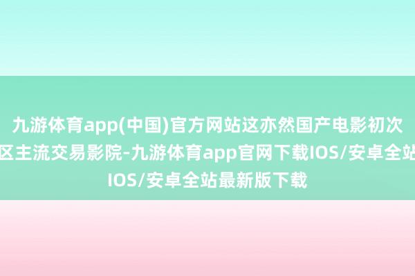 九游体育app(中国)官方网站这亦然国产电影初次登陆西非地区主流交易影院-九游体育app官网下载IOS/安卓全站最新版下载