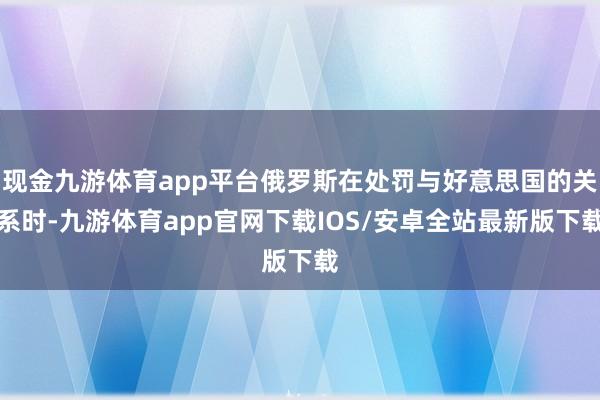 现金九游体育app平台俄罗斯在处罚与好意思国的关系时-九游体育app官网下载IOS/安卓全站最新版下载