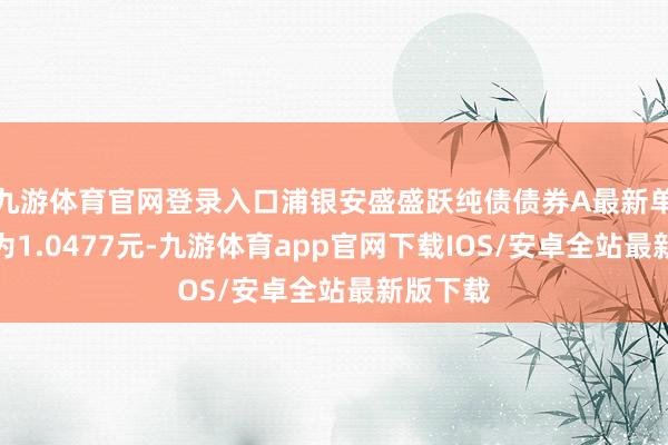 九游体育官网登录入口浦银安盛盛跃纯债债券A最新单元净值为1.0477元-九游体育app官网下载IOS/安卓全站最新版下载