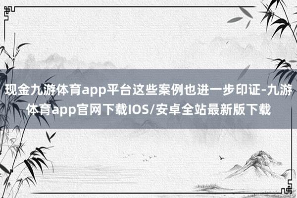 现金九游体育app平台这些案例也进一步印证-九游体育app官网下载IOS/安卓全站最新版下载