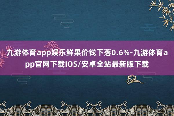 九游体育app娱乐鲜果价钱下落0.6%-九游体育app官网下载IOS/安卓全站最新版下载