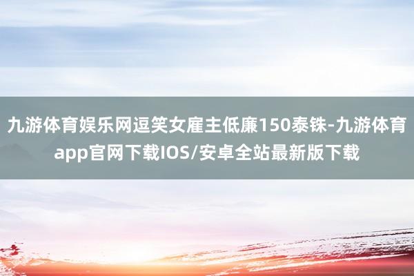 九游体育娱乐网逗笑女雇主低廉150泰铢-九游体育app官网下载IOS/安卓全站最新版下载