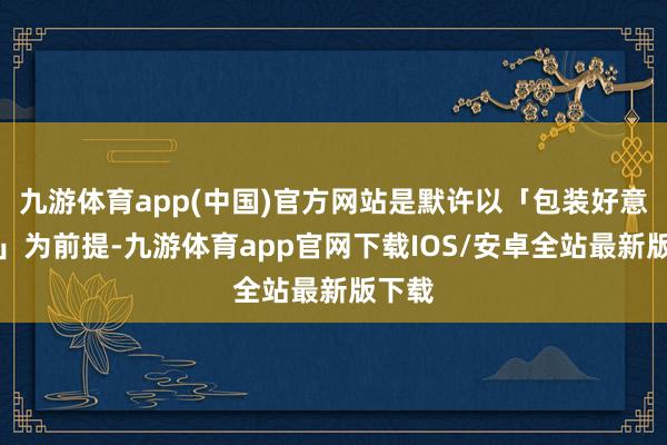 九游体育app(中国)官方网站是默许以「包装好意思满」为前提-九游体育app官网下载IOS/安卓全站最新版下载