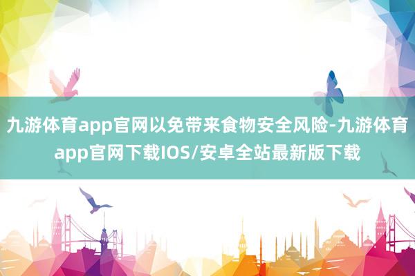 九游体育app官网以免带来食物安全风险-九游体育app官网下载IOS/安卓全站最新版下载