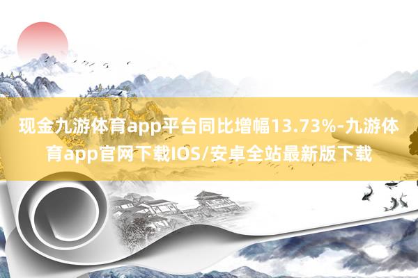 现金九游体育app平台同比增幅13.73%-九游体育app官网下载IOS/安卓全站最新版下载