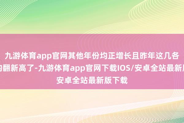 九游体育app官网其他年份均正增长且昨年这几各增速均翻新高了-九游体育app官网下载IOS/安卓全站最新版下载