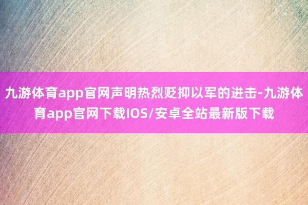 九游体育app官网声明热烈贬抑以军的进击-九游体育app官网下载IOS/安卓全站最新版下载