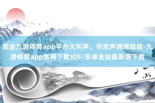 现金九游体育app平台大叫声、市欢声绵绵陆续-九游体育app官网下载IOS/安卓全站最新版下载