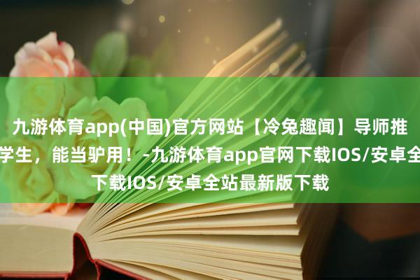 九游体育app(中国)官方网站【冷兔趣闻】导师推选信：这是我学生，能当驴用！-九游体育app官网下载IOS/安卓全站最新版下载