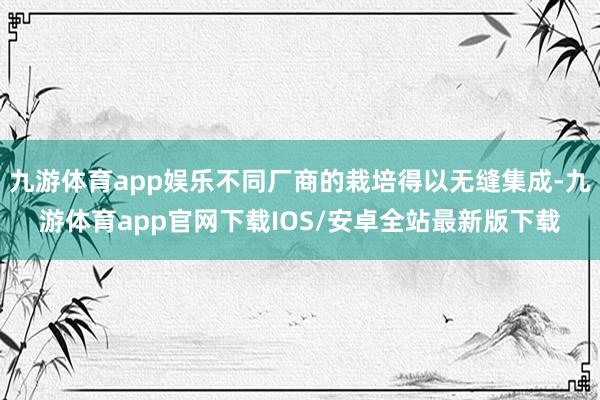 九游体育app娱乐不同厂商的栽培得以无缝集成-九游体育app官网下载IOS/安卓全站最新版下载