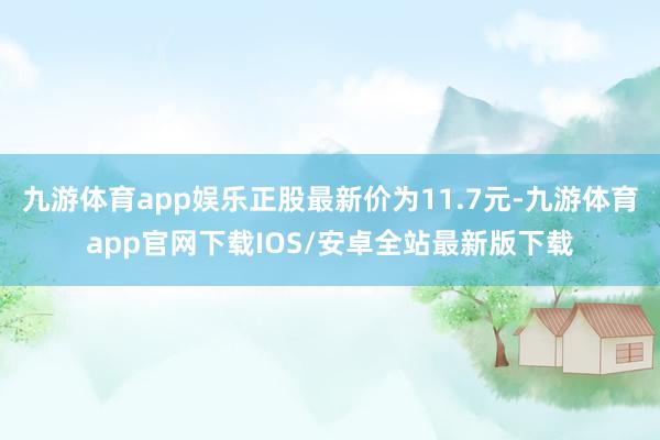 九游体育app娱乐正股最新价为11.7元-九游体育app官网下载IOS/安卓全站最新版下载