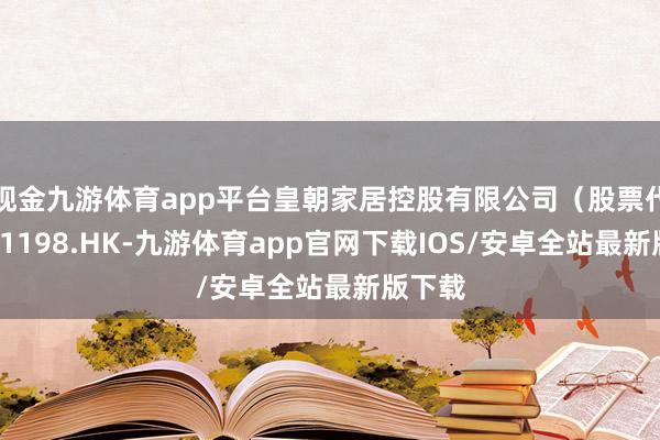现金九游体育app平台皇朝家居控股有限公司（股票代码：01198.HK-九游体育app官网下载IOS/安卓全站最新版下载