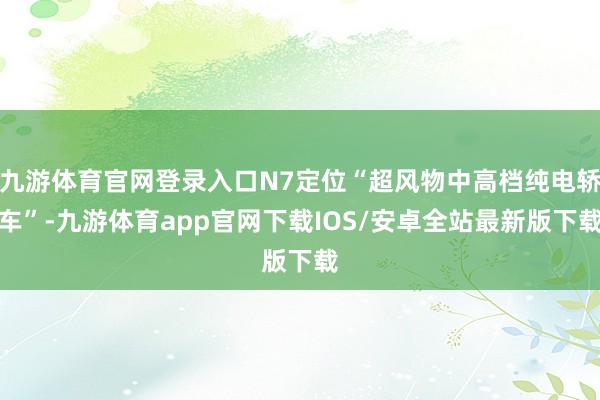 九游体育官网登录入口N7定位“超风物中高档纯电轿车”-九游体育app官网下载IOS/安卓全站最新版下载