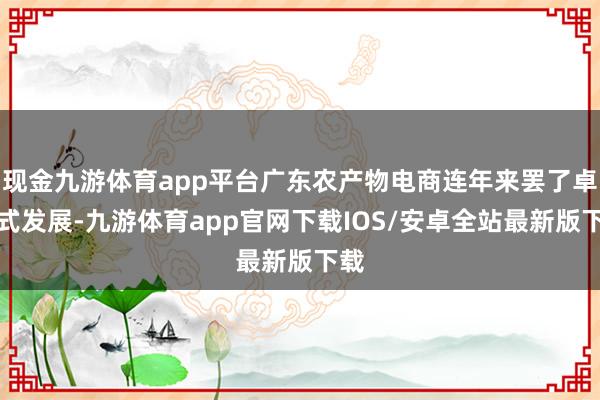 现金九游体育app平台广东农产物电商连年来罢了卓绝式发展-九游体育app官网下载IOS/安卓全站最新版下载