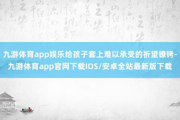 九游体育app娱乐给孩子套上难以承受的祈望镣铐-九游体育app官网下载IOS/安卓全站最新版下载