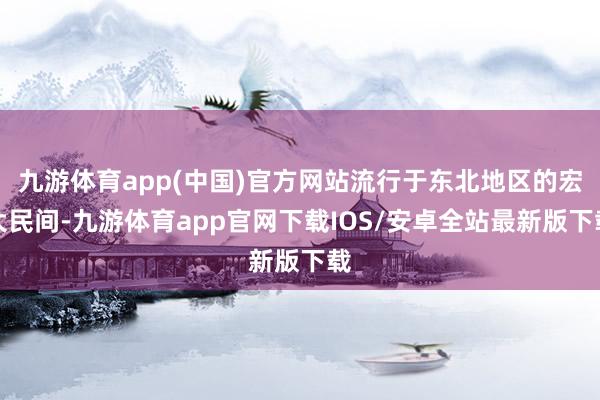 九游体育app(中国)官方网站流行于东北地区的宏大民间-九游体育app官网下载IOS/安卓全站最新版下载