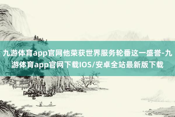 九游体育app官网他荣获世界服务轮番这一盛誉-九游体育app官网下载IOS/安卓全站最新版下载