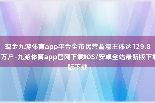 现金九游体育app平台全市民营蓄意主体达129.87万户-九游体育app官网下载IOS/安卓全站最新版下载