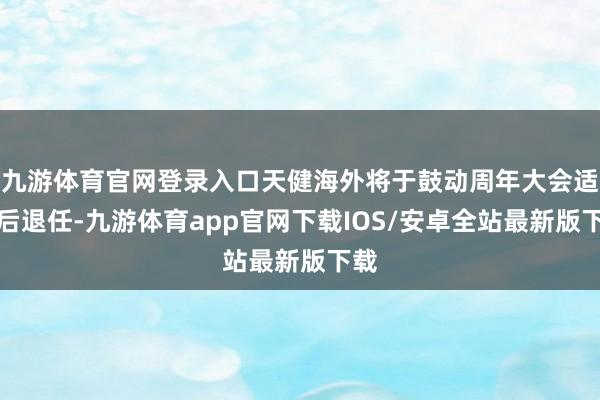 九游体育官网登录入口天健海外将于鼓动周年大会适度后退任-九游体育app官网下载IOS/安卓全站最新版下载
