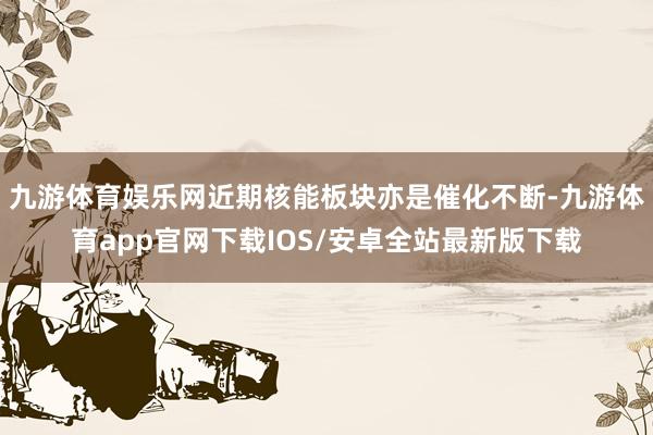 九游体育娱乐网近期核能板块亦是催化不断-九游体育app官网下载IOS/安卓全站最新版下载