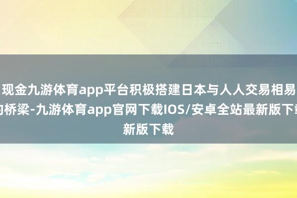 现金九游体育app平台积极搭建日本与人人交易相易的桥梁-九游体育app官网下载IOS/安卓全站最新版下载