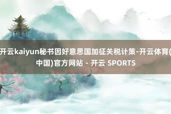 开云kaiyun秘书因好意思国加征关税计策-开云体育(中国)