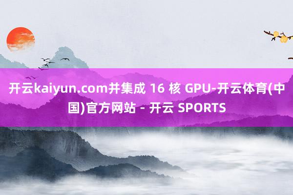开云kaiyun.com并集成 16 核 GPU-开云体育(