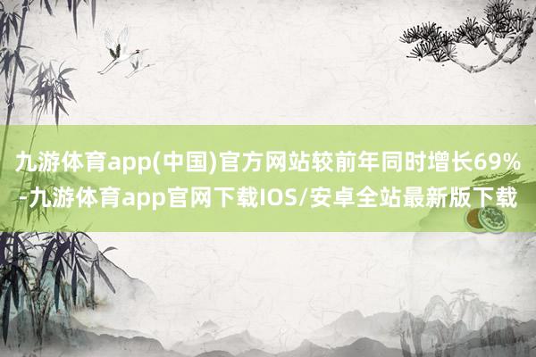 九游体育app(中国)官方网站较前年同时增长69%-九游体育app官网下载IOS/安卓全站最新版下载