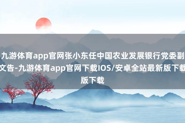 九游体育app官网张小东任中国农业发展银行党委副文告-九游体育app官网下载IOS/安卓全站最新版下载
