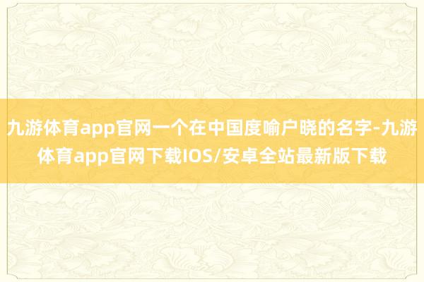 九游体育app官网一个在中国度喻户晓的名字-九游体育app官网下载IOS/安卓全站最新版下载
