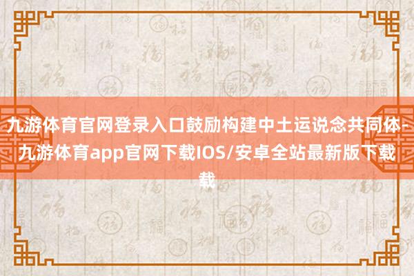 九游体育官网登录入口鼓励构建中土运说念共同体-九游体育app官网下载IOS/安卓全站最新版下载