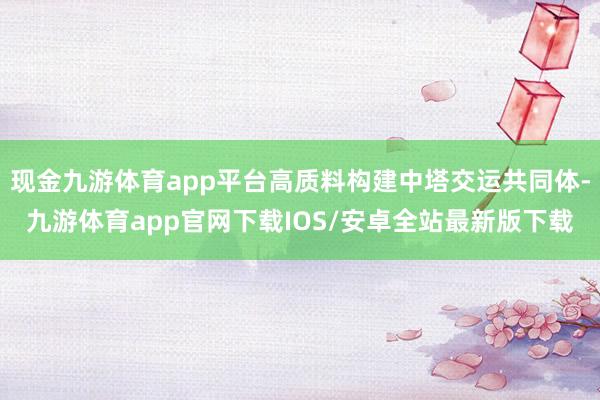 现金九游体育app平台高质料构建中塔交运共同体-九游体育app官网下载IOS/安卓全站最新版下载