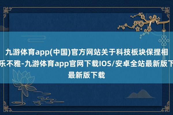 九游体育app(中国)官方网站关于科技板块保捏相对乐不雅-九游体育app官网下载IOS/安卓全站最新版下载