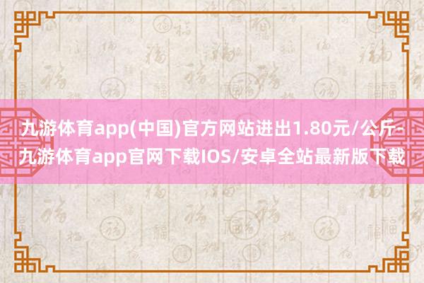 九游体育app(中国)官方网站进出1.80元/公斤-九游体育app官网下载IOS/安卓全站最新版下载