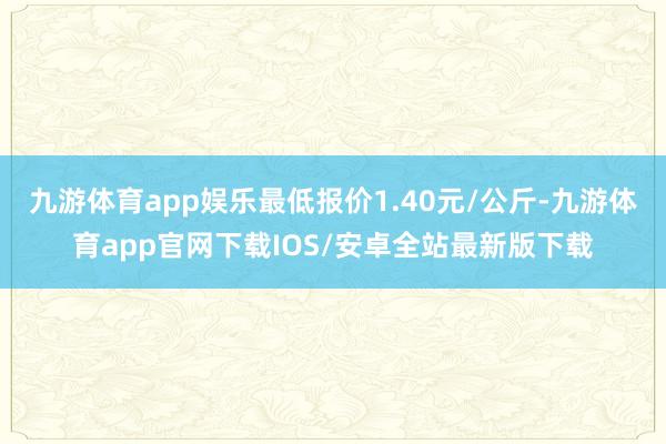 九游体育app娱乐最低报价1.40元/公斤-九游体育app官网下载IOS/安卓全站最新版下载