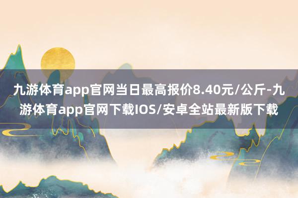 九游体育app官网当日最高报价8.40元/公斤-九游体育app官网下载IOS/安卓全站最新版下载
